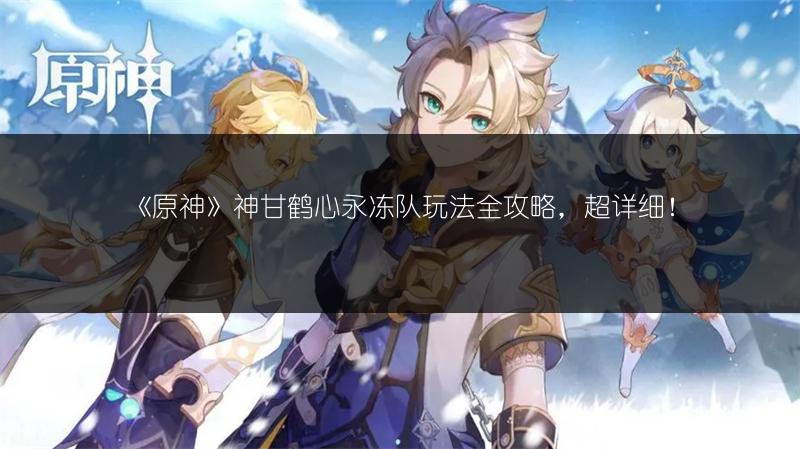 《原神》神甘鹤心永冻队玩法全攻略,超详细!