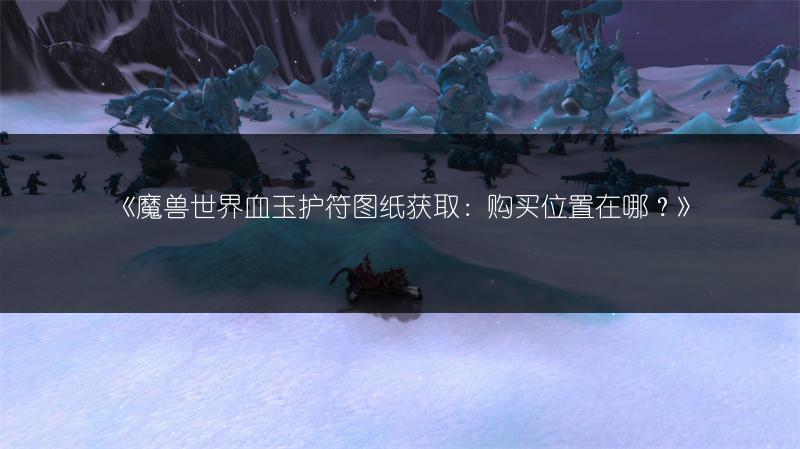 《魔兽世界血玉护符图纸获取:购买位置在哪?》