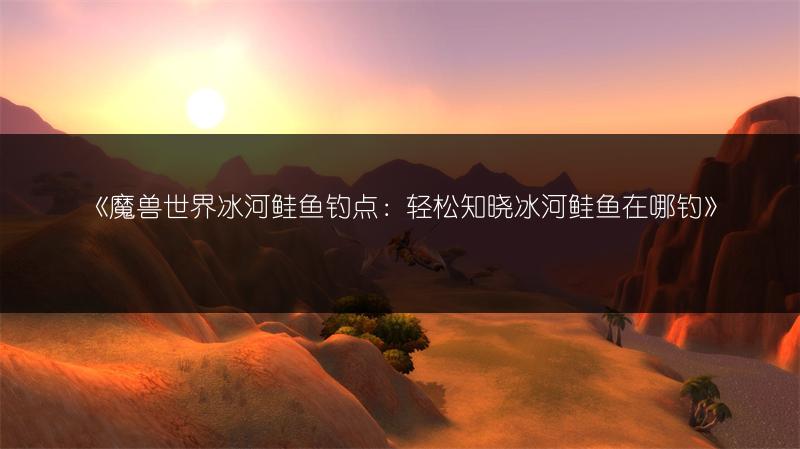 《魔兽世界冰河鲑鱼钓点:轻松知晓冰河鲑鱼在哪钓》