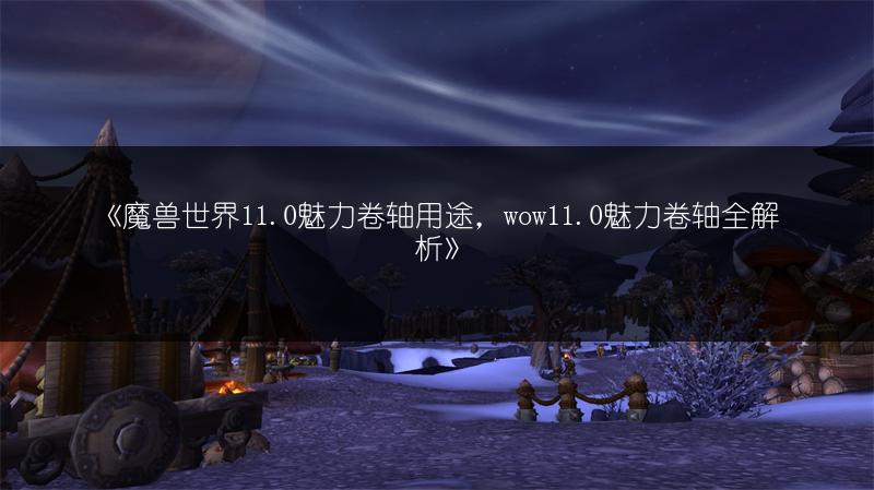 《魔兽世界11.0魅力卷轴用途,wow11.0魅力卷轴全解析》