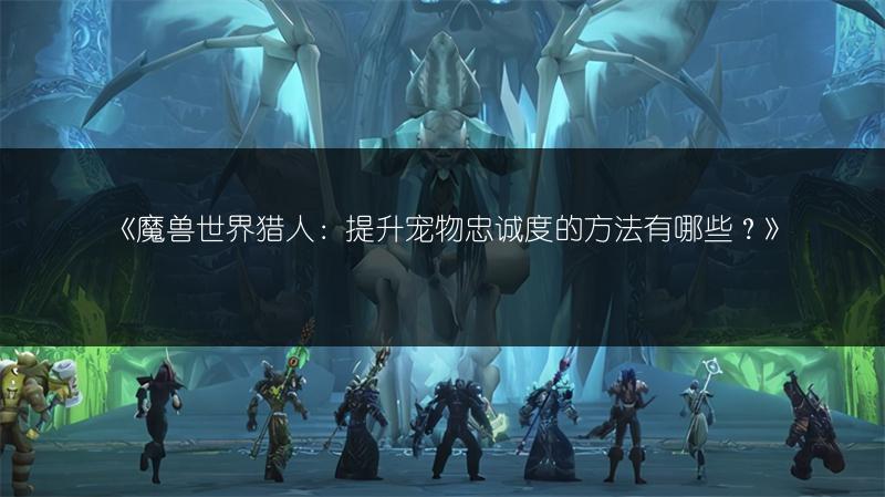 《魔兽世界猎人:提升宠物忠诚度的方法有哪些?》