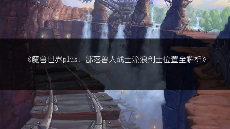 《魔兽世界plus:部落兽人战士流浪剑士位置全解析》