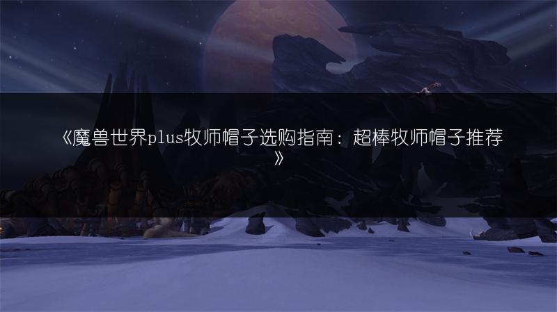 《魔兽世界plus牧师帽子选购指南:超棒牧师帽子推荐》