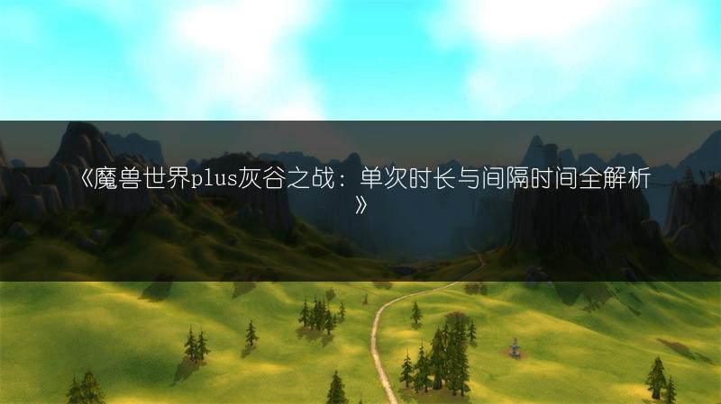 《魔兽世界plus灰谷之战:单次时长与间隔时间全解析》