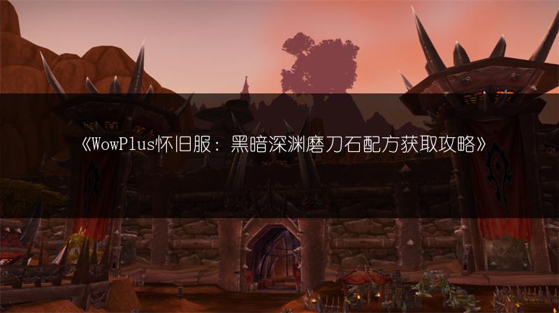 《WowPlus怀旧服：黑暗深渊磨刀石配方获取攻略》